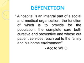 DEFINITION
“ A hospital is an integral part of a social
and medical organization, the function
of which is to provide for the
population, the complete care both
curative and preventive and whose out
patient services reach out to the family
and his home environment”
- Acc to WHO
 