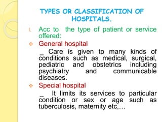 TYPES OR CLASSIFICATION OF
HOSPITALS.
I. Acc to the type of patient or service
offered:
 General hospital
_ Care is given to many kinds of
conditions such as medical, surgical,
pediatric and obstetrics including
psychiatry and communicable
diseases.
 Special hospital
_ It limits its services to particular
condition or sex or age such as
tuberculosis, maternity etc,…
 