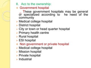 II. Acc to the ownership:
 Government hospital
_ These government hospitals may be general
or specialized according to he need of the
community
 Medical college hospital
 District hospital
 City or town or head quarter hospital
 Primary health centre
 Rural hospital
 ESI hospital
 Non government or private hospital
 Medical college hospital
 Mission hospital
 Private hospital
 Industrial
 
