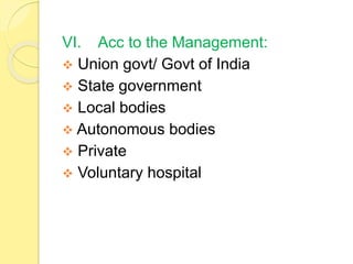 VI. Acc to the Management:
 Union govt/ Govt of India
 State government
 Local bodies
 Autonomous bodies
 Private
 Voluntary hospital
 