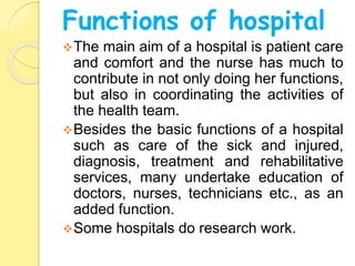 Functions of hospital
The main aim of a hospital is patient care
and comfort and the nurse has much to
contribute in not only doing her functions,
but also in coordinating the activities of
the health team.
Besides the basic functions of a hospital
such as care of the sick and injured,
diagnosis, treatment and rehabilitative
services, many undertake education of
doctors, nurses, technicians etc., as an
added function.
Some hospitals do research work.
 