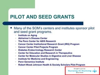 PILOT AND SEED GRANTS
 Many of the SOM’s centers and institutes sponsor pilot
and seed grant programs.
– Institute on Aging
– Alzheimer’s Disease Center
– The Penn Center for AIDS Research
– Cancer Center Institutional Research Grant (IRG) Program
– Cancer Center Pilot Projects Program
– Diabetes Endocrinology Research Center
– Center for Education and Research in Therapeutics
– Center for Molecular Studies in Digestive and Liver Disease
– Institute for Medicine and Engineering
– Penn Genomics Institute
– Robert Wood Johnson Health & Society Scholars Pilot Program
 