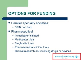 OPTIONS FOR FUNDING
 Smaller specialty societies
– SPIN can help
 Pharmaceutical
– Investigator initiated
– Multicenter trials
– Single site trials
– Pharmaceutical clinical trials
– Clinical research not involving drugs or devices
 