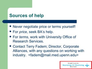 Sources of help
 Never negotiate price or terms yourself!
 For price, seek BA’s help.
 For terms, work with University Office of
Research Services.
 Contact Terry Fadem; Director, Corporate
Alliances, with any questions on working with
industry. <fadem@mail.med.upenn.edu>
 