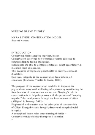 NURSING GRAND THEORY
MYRA LEVINE: CONSERVATION MODEL
Student Names:
INTRODUCTION
Conserving means keeping together, intact.
Conservation describes how complex systems continue to
function despite facing challenges.
Individuals are able to confront obstacles, adapt accordingly &
maintain their uniqueness.
This requires strength and good health in order to confront
disability.
However, integrity & the conservation laws hold in all
situations (Erickson, Tomlin & Swain, 2014).
The purpose of the conservation model is to improve the
physical and emotional wellbeing of a person by considering the
four domains of conservation she set out. Nursing’s role in
conservation is to help the person with the process of “keeping
together” the total person through the least amount of effort
(Alligood & Tomney, 2015).
Proposed that the nurses use the principles of conservation
of:Client EnergyPersonal integrityStructural integritySocial
integrity
A conceptual model with three nursing theories –
ConservationRedundancyTherapeutic intention
*
 