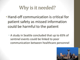 Why is it needed?
• Hand-off communication is critical for
patient safety as missed information
could be harmful to the patient
• A study in Seattle concluded that up to 65% of
sentinel events could be linked to poor
communication between healthcare personnel

 