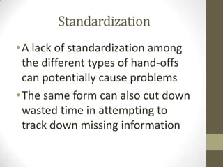 Standardization
• A lack of standardization among
the different types of hand-offs
can potentially cause problems
• The same form can also cut down
wasted time in attempting to
track down missing information

 