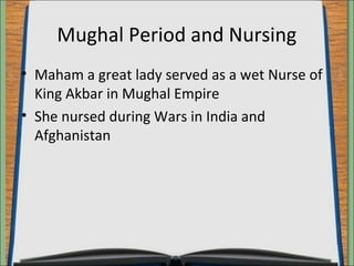 Mughal Period and Nursing 
• Maham a great lady served as a wet Nurse of 
King Akbar in Mughal Empire 
• She nursed during Wars in India and 
Afghanistan 
 