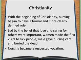 Christianity 
• With the beginning of Christianity, nursing 
began to have a formal and more clearly 
defined role. 
• Led by the belief that love and caring for 
others were important, women made the first 
visits to sick people, male gave nursing care 
and buried the dead. 
• Nursing became a respected vocation. 
 