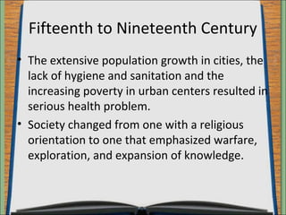 Fifteenth to Nineteenth Century 
• The extensive population growth in cities, the 
lack of hygiene and sanitation and the 
increasing poverty in urban centers resulted in 
serious health problem. 
• Society changed from one with a religious 
orientation to one that emphasized warfare, 
exploration, and expansion of knowledge. 
 