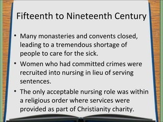 Fifteenth to Nineteenth Century 
• Many monasteries and convents closed, 
leading to a tremendous shortage of 
people to care for the sick. 
• Women who had committed crimes were 
recruited into nursing in lieu of serving 
sentences. 
• The only acceptable nursing role was within 
a religious order where services were 
provided as part of Christianity charity. 
 