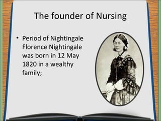 The founder of Nursing 
• Period of Nightingale 
Florence Nightingale 
was born in 12 May 
1820 in a wealthy 
family; 
 