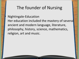 The founder of Nursing 
• Nightingale-Education 
Her education included the mastery of several 
ancient and modern language, literature, 
philosophy, history, science, mathematics, 
religion, art and music. 
 