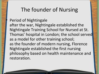 The founder of Nursing 
• Period of Nightingale 
after the war, Nightingale established the 
Nightingale Training School for Nursed at St. 
Thomas’ hospital in London; the school served 
as a model for other training school; 
as the founder of modern nursing, Florence 
Nightingale established the first nursing 
philosophy based on health maintenance and 
restoration. 
 