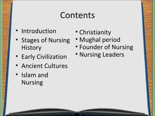 Contents 
• Introduction 
• Stages of Nursing 
History 
• Early Civilization 
• Ancient Cultures 
• Islam and 
Nursing 
• Christianity 
• Mughal period 
• Founder of Nursing 
• Nursing Leaders 
 
