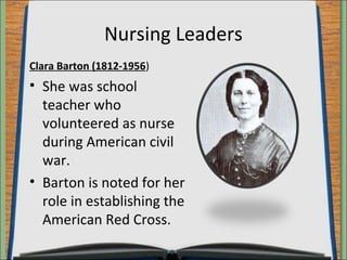 Nursing Leaders 
Clara Barton (1812-1956) 
• She was school 
teacher who 
volunteered as nurse 
during American civil 
war. 
• Barton is noted for her 
role in establishing the 
American Red Cross. 
 