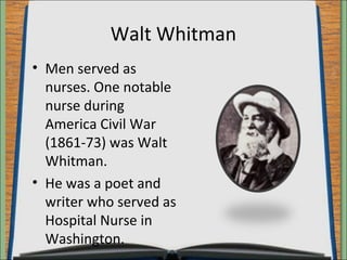 Walt Whitman 
• Men served as 
nurses. One notable 
nurse during 
America Civil War 
(1861-73) was Walt 
Whitman. 
• He was a poet and 
writer who served as 
Hospital Nurse in 
Washington. 
 