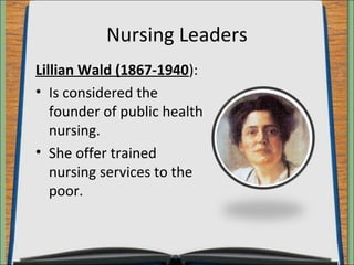 Nursing Leaders 
Lillian Wald (1867-1940): 
• Is considered the 
founder of public health 
nursing. 
• She offer trained 
nursing services to the 
poor. 
 