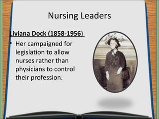 Nursing Leaders 
Liviana Dock (1858-1956) 
• Her campaigned for 
legislation to allow 
nurses rather than 
physicians to control 
their profession. 
 