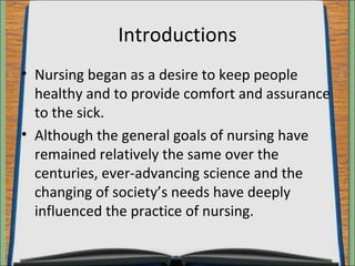 Introductions 
• Nursing began as a desire to keep people 
healthy and to provide comfort and assurance 
to the sick. 
• Although the general goals of nursing have 
remained relatively the same over the 
centuries, ever-advancing science and the 
changing of society’s needs have deeply 
influenced the practice of nursing. 
 