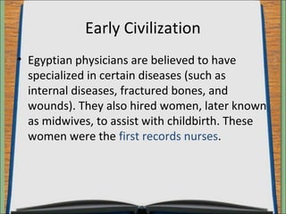 Early Civilization 
• Egyptian physicians are believed to have 
specialized in certain diseases (such as 
internal diseases, fractured bones, and 
wounds). They also hired women, later known 
as midwives, to assist with childbirth. These 
women were the first records nurses. 
 