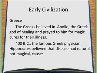 Early Civilization 
• Greece 
The Greeks believed in Apollo, the Greek 
god of healing and prayed to him for magic 
cures for their illness. 
400 B.C., the famous Greek physician 
Hippocrates believed that disease had natural, 
not magical, causes. 
 