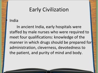 Early Civilization 
• India 
In ancient India, early hospitals were 
staffed by male nurses who were required to 
meet four qualifications: knowledge of the 
manner in which drugs should be prepared for 
administration, cleverness, devotedness to 
the patient, and purity of mind and body. 
 