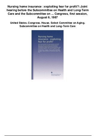 Nursing home insurance : exploiting fear for profit?: Joint
hearing before the Subcommittee on Health and Long-Term
Care and the Subcommittee on ... Congress, first session,
August 6, 1987
United States. Congress. House. Select Committee on Aging.
Subcommittee on Health and Long-Term Care
 