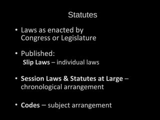 Statutes Laws as enacted by  Congress or Legislature Published: Slip Laws  – individual laws Session Laws & Statutes at Large  – chronological arrangement Codes  –  subject arrangement 