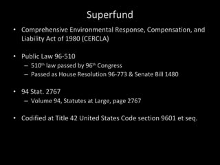 Superfund Comprehensive Environmental Response, Compensation, and Liability Act of 1980 (CERCLA) Public Law 96-510 510 th  law passed by 96 th  Congress Passed as House Resolution 96-773 & Senate Bill 1480  94 Stat. 2767  Volume 94, Statutes at Large, page 2767 Codified at Title 42 United States Code section 9601 et seq. 