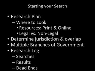 Starting your Search Research Plan Where to Look Resources: Print & Online Legal vs. Non-Legal Determine jurisdiction & overlap Multiple Branches of Government Research Log Searches Results Dead Ends 