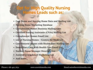 Opt for High Quality Nursing
Homes Leads such as:
Care Home and Nursing Home Data and Mailing List
Nursing Home Marketing Database
Convalescent Homes Business Mailing Lists
Certified Nursing Assistants (CNAs) Mailing List
Convalescent Homes Email List
List of Nursing Homes - Centers for Medicare
Convalescent Homes with Health Care Mailing List
Domiciliary Care with Health Care Email List
Nursing Home Manager Directory List
Assisted Living Email Marketing List
And more...
Phone:1-281-407-7651 www.averickmedia.com Email:sales@averickmedia.com
 