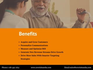 Benefits
Acquire and Grow Customers
Personalize Communications
Measure and Optimize ROI
Generate New Revenue Streams Drive Growth
Drive More Sales With Smarter Targeting
Strategies
Phone:1-281-407-7651 www.averickmedia.com Email:sales@averickmedia.com
 