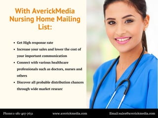 With AverickMedia
Nursing Home Mailing
List:
Get High response rate
Increase your sales and lower the cost of
your important communication
Connect with various healthcare
professionals such as doctors, nurses and
others
Discover all probable distribution chances
through wide market researc
Phone:1-281-407-7651 www.averickmedia.com Email:sales@averickmedia.com
 