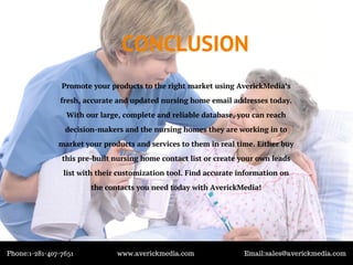 CONCLUSION
Promote your products to the right market using AverickMedia’s
fresh, accurate and updated nursing home email addresses today.
With our large, complete and reliable database, you can reach
decision-makers and the nursing homes they are working in to
market your products and services to them in real time. Either buy
this pre-built nursing home contact list or create your own leads
list with their customization tool. Find accurate information on
the contacts you need today with AverickMedia!
Phone:1-281-407-7651 www.averickmedia.com Email:sales@averickmedia.com
 