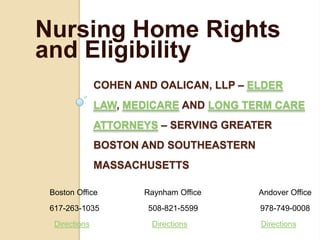 Nursing Home Rights
and Eligibility
               COHEN AND OALICAN, LLP – ELDER
               LAW, MEDICARE AND LONG TERM CARE
               ATTORNEYS – SERVING GREATER
               BOSTON AND SOUTHEASTERN
               MASSACHUSETTS

 Boston Office         Raynham Office    Andover Office
 617-263-1035          508-821-5599      978-749-0008
  Directions            Directions       Directions
 