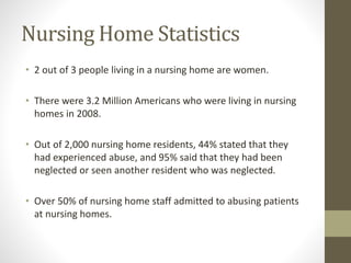 Nursing Home Statistics
• 2 out of 3 people living in a nursing home are women.
• There were 3.2 Million Americans who were living in nursing
homes in 2008.
• Out of 2,000 nursing home residents, 44% stated that they
had experienced abuse, and 95% said that they had been
neglected or seen another resident who was neglected.
• Over 50% of nursing home staff admitted to abusing patients
at nursing homes.
 