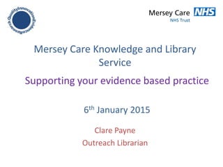 Mersey Care Knowledge and Library
Service
Clare Payne
Outreach Librarian
Supporting your evidence based practice
6th January 2015
 