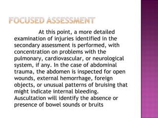 At this point, a more detailed examination of injuries identified in the secondary assessment is performed, with concentration on problems with the pulmonary, cardiovascular, or neurological system, if any. In the case of abdominal trauma, the abdomen is inspected for open wounds, external hemorrhage, foreign objects, or unusual patterns of bruising that might indicate internal bleeding. Auscultation will identify the absence or presence of bowel sounds or bruits 