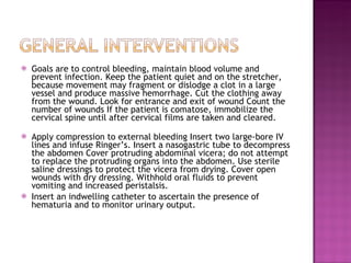 Goals are to control bleeding, maintain blood volume and prevent infection. Keep the patient quiet and on the stretcher, because movement may fragment or dislodge a clot in a large vessel and produce massive hemorrhage. Cut the clothing away from the wound. Look for entrance and exit of wound Count the number of wounds If the patient is comatose, immobilize the cervical spine until after cervical films are taken and cleared.    Apply compression to external bleeding Insert two large-bore IV lines and infuse Ringer’s. Insert a nasogastric tube to decompress the abdomen Cover protruding abdominal vicera; do not attempt to replace the protruding organs into the abdomen. Use sterile saline dressings to protect the vicera from drying. Cover open wounds with dry dressing. Withhold oral fluids to prevent vomiting and increased peristalsis.  Insert an indwelling catheter to ascertain the presence of hematuria and to monitor urinary output.  