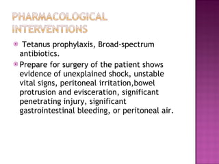 Tetanus prophylaxis, Broad-spectrum antibiotics.  Prepare for surgery of the patient shows evidence of unexplained shock, unstable vital signs, peritoneal irritation,bowel protrusion and evisceration, significant penetrating injury, significant gastrointestinal bleeding, or peritoneal air.  