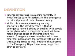 Emergency Nursing  is a nursing specialty in which nurses care for patients in the emergency or critical phase of their illness or injury. While this is common to many nursing specialties, the key difference is that an emergency nurse is skilled at dealing with people in the phase when a diagnosis has not yet been made and the cause of the problem is not known. Emergency nurses also deal with non-emergent populations that present with non-life threatening issues as well. Patients that present to the Emergency Department may range from birth to geriatric. 