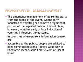 The emergency management of poisoning starts from the scene of the event, where early induction of vomiting can remove a significant portion of the ingested poison. It is not clear, however, whether early or late induction of vomiting influences the outcome. In countries where poisons information centres are accessible to the public, people are advised to keep some ipecacuanha (Ipecac Syrup USP or Paediatric Ipecacuanha Emetic Mixture BP) at home 