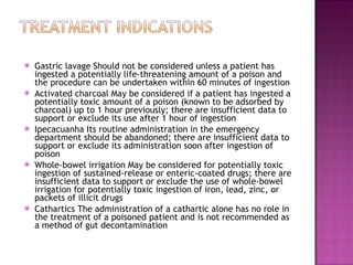 Gastric lavage Should not be considered unless a patient has ingested a potentially life-threatening amount of a poison and the procedure can be undertaken within 60 minutes of ingestion Activated charcoal May be considered if a patient has ingested a potentially toxic amount of a poison (known to be adsorbed by charcoal) up to 1 hour previously; there are insufficient data to support or exclude its use after 1 hour of ingestion Ipecacuanha Its routine administration in the emergency department should be abandoned; there are insufficient data to support or exclude its administration soon after ingestion of poison Whole-bowel irrigation May be considered for potentially toxic ingestion of sustained-release or enteric-coated drugs; there are insufficient data to support or exclude the use of whole-bowel irrigation for potentially toxic ingestion of iron, lead, zinc, or packets of illicit drugs Cathartics The administration of a cathartic alone has no role in the treatment of a poisoned patient and is not recommended as a method of gut decontamination 