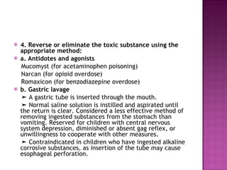 4. Reverse or eliminate the toxic substance using the appropriate method: a. Antidotes and agonists Mucomyst (for acetaminophen poisoning)  Narcan (for opioid overdose) Romaxicon (for benzodiazepine overdose) b. Gastric lavage ➤  A gastric tube is inserted through the mouth. ➤  Normal saline solution is instilled and aspirated until the return is clear. Considered a less effective method of removing ingested substances from the stomach than vomiting. Reserved for children with central nervous system depression, diminished or absent gag reflex, or unwillingness to cooperate with other measures. ➤  Contraindicated in children who have ingested alkaline corrosive substances, as insertion of the tube may cause esophageal perforation. 
