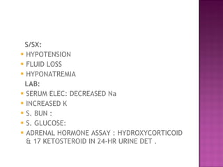 S/SX:   HYPOTENSION  FLUID LOSS  HYPONATREMIA  LAB:  SERUM ELEC: DECREASED Na  INCREASED K  S. BUN :  S. GLUCOSE:  ADRENAL HORMONE ASSAY : HYDROXYCORTICOID & 17 KETOSTEROID IN 24-HR URINE DET .  