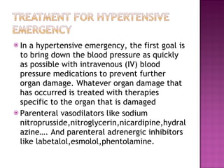 In a hypertensive emergency, the first goal is to bring down the blood pressure as quickly as possible with intravenous (IV) blood pressure medications to prevent further organ damage. Whatever organ damage that has occurred is treated with therapies specific to the organ that is damaged Parenteral vasodilators like sodium nitroprusside,nitroglycerin,nicardipine,hydralazine…. And parenteral adrenergic inhibitors like labetalol,esmolol,phentolamine. 
