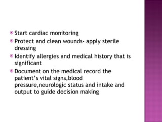 Start cardiac monitoring Protect and clean wounds- apply sterile dressing Identify allergies and medical history that is significant Document on the medical record the patient’s vital signs,blood pressure,neurologic status and intake and output to guide decision making 