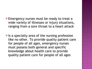 Emergency nurses must be ready to treat a wide variety of illnesses or injury situations, ranging from a sore throat to a heart attack Is a specialty area of the nursing profession like no other. To provide quality patient care for people of all ages, emergency nurses must possess both general and specific knowledge about health care to provide quality patient care for people of all ages 