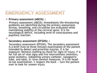 Primary assessment (ABCD): :  Primary assessment (ABCD): Immediately life-threatening problems are identified during the primary assessment. Airway, breathing, and circulation are evaluated while maintaining stability of the cervical spine. D is for neurological deficit, including level of consciousness and pupillary reaction.  Secondary assessment (EFGHI): :  Secondary assessment (EFGHI): The secondary assessment is a brief (two to three minute) examination of the patient intended to detect and prioritize injuries. E is for exposure: Remove clothing to check for signs of injury. F is for full set of vital signs and five interventions (monitors, pulse oximetry, indwelling urinary catheter, nasogastric tube, and labs). G: Give comfort measures. H is for head-to-toe examination. I: Inspect the back — turn the patient over to look for unseen injury  